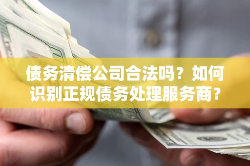 武汉债务清偿公司合法吗？如何识别正规债务处理服务商？