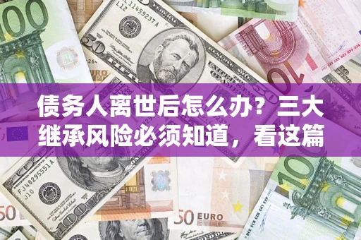武汉债务人离世后怎么办？三大继承风险必须知道，看这篇就够了