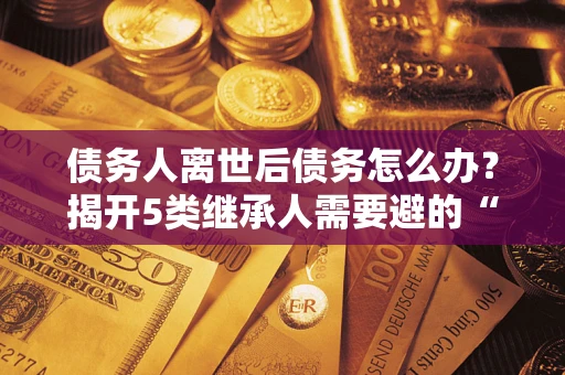 武汉债务人离世后债务怎么办？揭开5类继承人需要避的“坑”