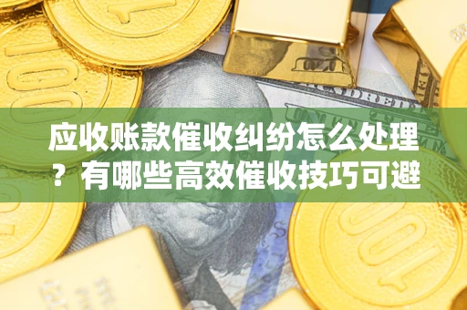 武汉应收账款催收纠纷怎么处理？有哪些高效催收技巧可避免坏账？